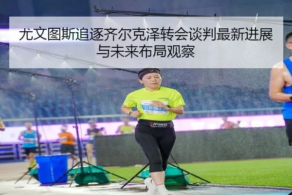 尤文图斯追逐齐尔克泽转会谈判最新进展与未来布局观察