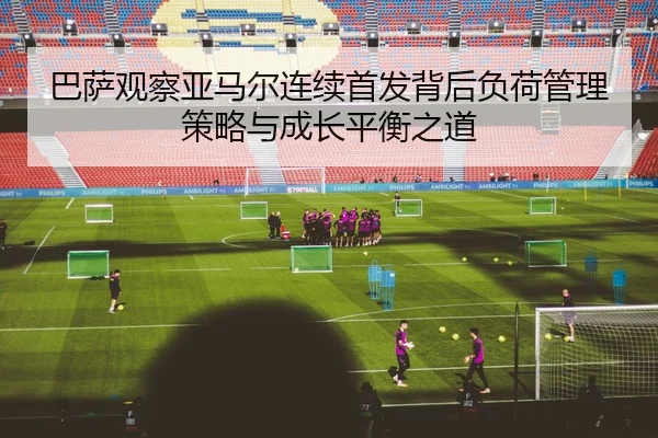巴萨观察亚马尔连续首发背后负荷管理策略与成长平衡之道