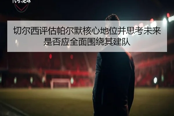 切尔西评估帕尔默核心地位并思考未来是否应全面围绕其建队